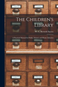 Title: The Children's Library: a Practical Manual for Public, School, and Home Libraries, Author: W C Berwick (William Charle Sayers