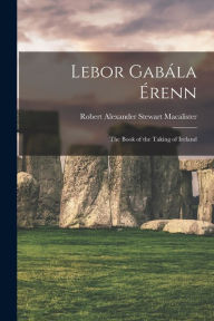 Title: Lebor GabÃ¯Â¿Â½la Ã¯Â¿Â½renn: The Book of the Taking of Ireland, Author: Robert Alexander Stewart Macalister