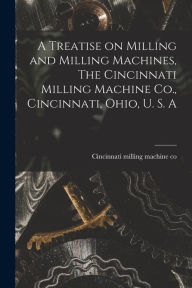 Title: A Treatise on Milling and Milling Machines, The Cincinnati Milling Machine Co., Cincinnati, Ohio, U. S. A, Author: Cincinnati Milling Machine Co