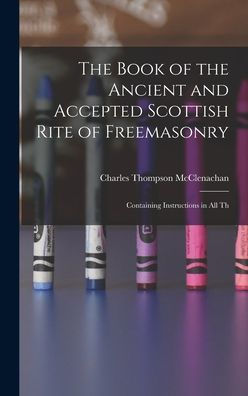 The Book of the Ancient and Accepted Scottish Rite of Freemasonry: Containing Instructions in all Th
