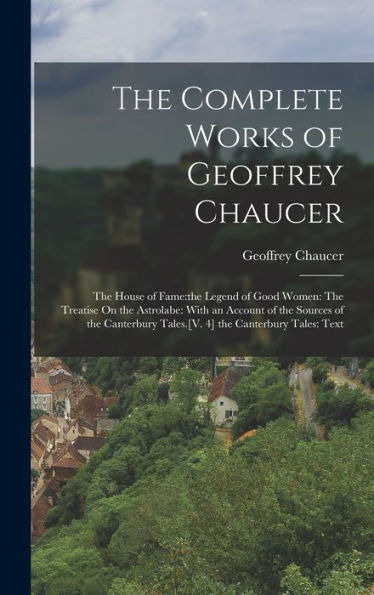 The Complete Works of Geoffrey Chaucer: The House of Fame: the Legend of Good Women: The Treatise On the Astrolabe: With an Account of the Sources of the Canterbury Tales.[V. 4] the Canterbury Tales: Text