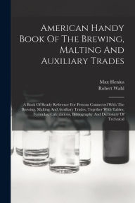 Title: American Handy Book Of The Brewing, Malting And Auxiliary Trades: A Book Of Ready Reference For Persons Connected With The Brewing, Malting And Auxiliary Trades, Together With Tables, Formulas, Calculations, Bibliography And Dictionary Of Technical, Author: Robert Wahl