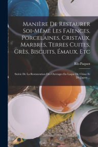 Title: Maniï¿½re De Restaurer Soi-Mï¿½me Les Faï¿½ences, Porcelaines, Cristaux, Marbres, Terres Cuites, Grï¿½s, Biscuits, ï¿½maux, Etc: Suivie De La Restauration Des Ouvrages En Laque De Chine Et Du Japon ..., Author: Ris-Paquot