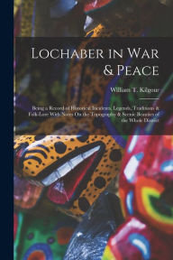 Title: Lochaber in War & Peace: Being a Record of Historical Incidents, Legends, Traditions & Folk-Lore With Notes On the Topography & Scenic Beauties of the Whole District, Author: William T Kilgour