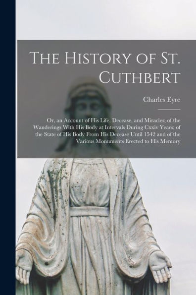 The History of St. Cuthbert: Or, an Account of His Life, Decease, and Miracles; of the Wanderings With His Body at Intervals During Cxxiv Years; of the State of His Body From His Decease Until 1542 and of the Various Monuments Erected to His Memory