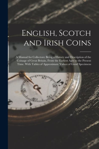English, Scotch and Irish Coins: A Manual for Collectors: Being a History and Description of the Coinage of Great Britain, From the Earliest Ages to the Present Time. With Tables of Approximate Values of Good Specimens