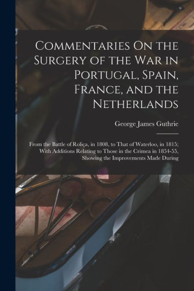 Commentaries On the Surgery of the War in Portugal, Spain, France, and the Netherlands: From the Battle of Roliï¿½a, in 1808, to That of Waterloo, in 1815; With Additions Relating to Those in the Crimea in 1854-55, Showing the Improvements Made During