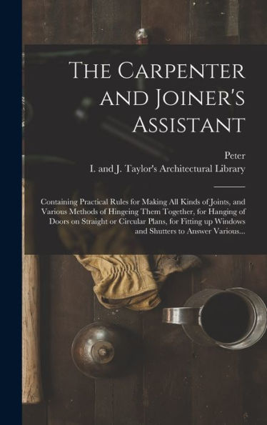 The Carpenter and Joiner's Assistant: Containing Practical Rules for Making All Kinds of Joints, and Various Methods of Hingeing Them Together, for Hanging of Doors on Straight or Circular Plans, for Fitting up Windows and Shutters to Answer Various...