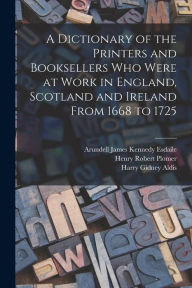 Title: A Dictionary of the Printers and Booksellers who Were at Work in England, Scotland and Ireland From 1668 to 1725, Author: Henry Robert Plomer