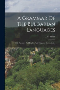Title: A Grammar Of The Bulgarian Languages: With Exercises And English And Bulgarian Vocabularies, Author: C F Morse