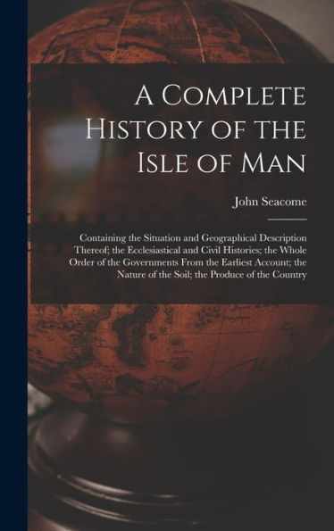 A Complete History of the Isle of Man: Containing the Situation and Geographical Description Thereof; the Ecclesiastical and Civil Histories; the Whole Order of the Governments From the Earliest Account; the Nature of the Soil; the Produce of the Countr