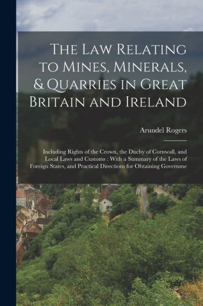 The law Relating to Mines, Minerals, & Quarries in Great Britain and Ireland: Including Rights of the Crown, the Duchy of Cornwall, and Local Laws and Customs: With a Summary of the Laws of Foreign States, and Practical Directions for Obtaining Governme