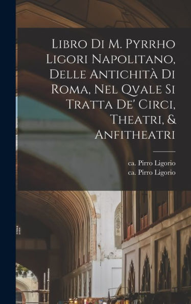 Libro di m. Pyrrho Ligori napolitano, delle antichitï¿½ di Roma, nel qvale si tratta de' circi, theatri, & anfitheatri