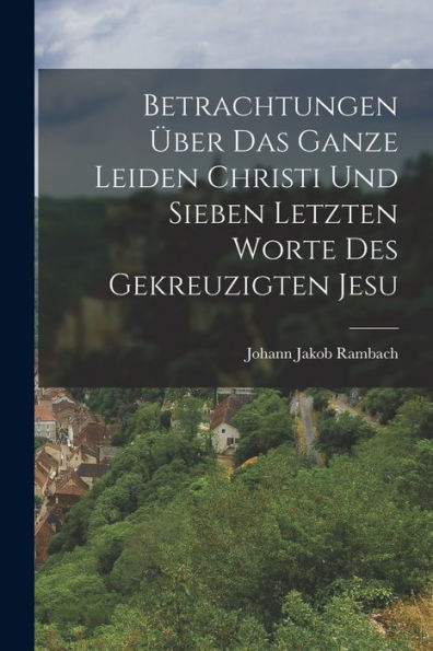 Betrachtungen ï¿½ber das ganze Leiden Christi und sieben letzten Worte des gekreuzigten Jesu