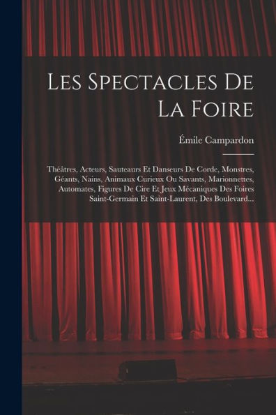 Les Spectacles De La Foire: Théâtres, Acteurs, Sauteaurs Et Danseurs Corde, Monstres, Géants, Nains, Animaux Curieux Ou Savants, Marionnettes, Automates, Figures Cire Jeux Mécaniques Des Foires Saint-Germain Saint-Laurent, Boulevard...