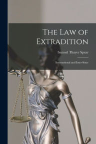 Title: The Law of Extradition: International and Inter-State, Author: Samuel Thayer Spear