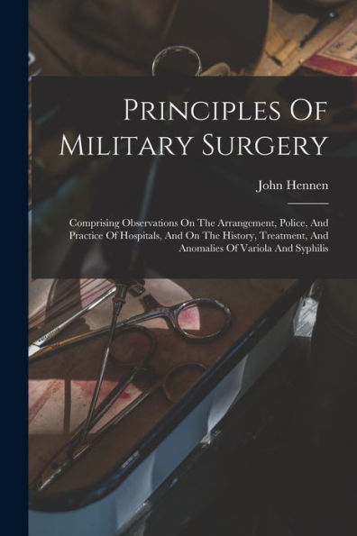 Principles Of Military Surgery: Comprising Observations On The Arrangement, Police, And Practice Of Hospitals, And On The History, Treatment, And Anomalies Of Variola And Syphilis