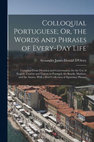 Title: Colloquial Portuguese; Or, the Words and Phrases of Every-Day Life: Compiled From Dictation and Conversation, for the Use of English Tourists and Visitors in Portugal, the Brazils, Madeira, and the Azores. With a Brief Collection of Epistolary Phrases, Author: Alexander James Donald D'Orsey