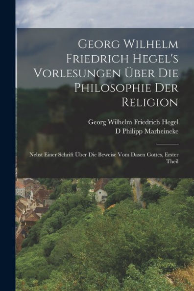 Georg Wilhelm Friedrich Hegel's Vorlesungen ï¿½ber Die Philosophie Der Religion: Nebst Einer Schrift ï¿½ber Die Beweise Vom Dasen Gottes, Erster Theil