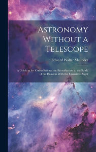 Title: Astronomy Without a Telescope: A Guide to the Constellations, and Introduction to the Study of the Heavens With the Unassisted Sight, Author: Edward Walter Maunder