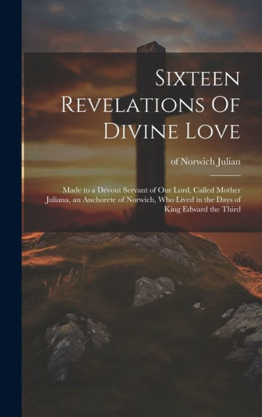 Sixteen Revelations Of Divine Love: Made to a Devout Servant of Our Lord, Called Mother Juliana, an Anchorete of Norwich, Who Lived in the Days of King Edward the Third