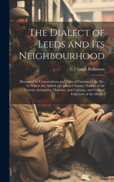 The Dialect of Leeds and Its Neighbourhood: Illustrated by Conversations and Tales of Common Life, Etc. to Which Are Added a Copious Glossary; Notices of the Various Antiquities, Manners, and Customs, and General Folk-Lore of the District
