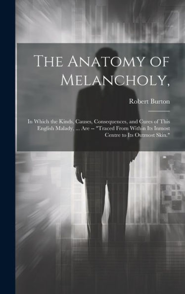 The Anatomy of Melancholy,: In Which the Kinds, Causes, Consequences, and Cures of This English Malady, ... Are -- "Traced From Within Its Inmost Centre to Its Outmost Skin."