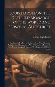 Title: Louis Napoleon, the Destined Monarch of the World and Personal Antichrist: Foreshown in Prophecy to Confirm a Seven Years' Covenant With the Jews About, or Soon After 1863, and ... Subsequently to Become Completely Supreme Over England and Most of Americ, Author: Michael Paget Baxter