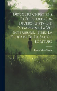 Title: Discours Chrétiens Et Spirituels Sur Divers Sujets Qui Regardent La Vie Intérieure... Tirés La Plupart De La Sainte Ecriture, Author: Jeanne-Marie Guyon