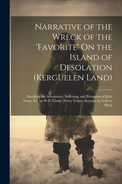 Narrative of the Wreck of the 'favorite' On the Island of Desolation (Kerguelen Land): Detailing the Adventures, Sufferings and Privations of John Nunn; Ed. by W.B. Clarke [From Nunn's Account As Told to Him]