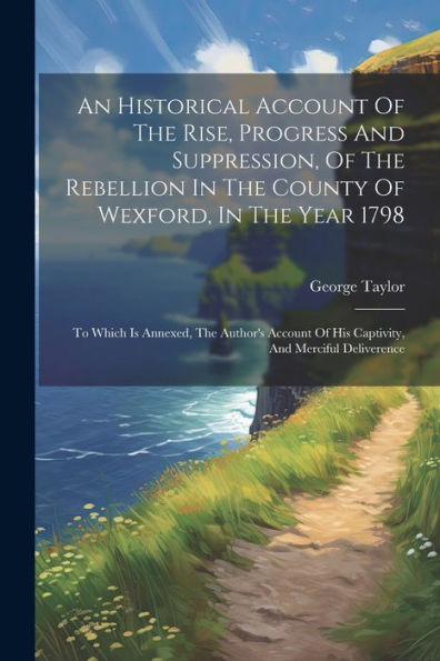 An Historical Account Of The Rise, Progress And Suppression, Of The Rebellion In The County Of Wexford, In The Year 1798: To Which Is Annexed, The Author's Account Of His Captivity, And Merciful Deliverence