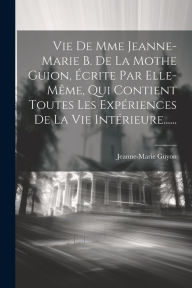 Title: Vie De Mme Jeanne-marie B. De La Mothe Guion, Écrite Par Elle-même, Qui Contient Toutes Les Expériences De La Vie Intérieure......, Author: Jeanne-Marie Guyon