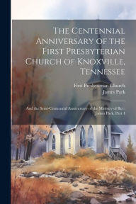 Title: The Centennial Anniversary of the First Presbyterian Church of Knoxville, Tennessee: And the Semi-Centennial Anniversary of the Ministry of Rev. James Park, Part 4, Author: James Park