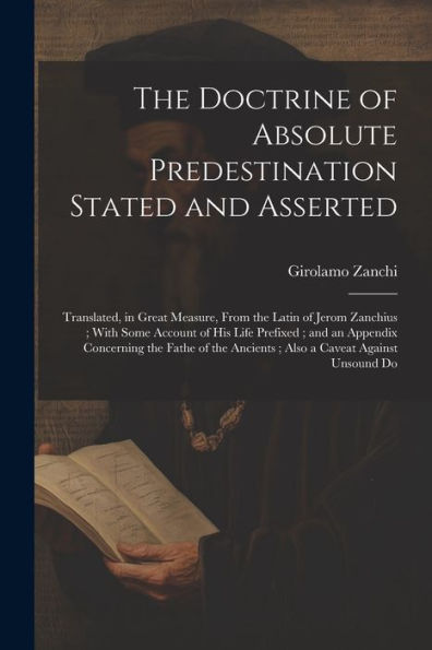 The Doctrine of Absolute Predestination Stated and Asserted: Translated, in Great Measure, From the Latin of Jerom Zanchius; With Some Account of his Life Prefixed; and an Appendix Concerning the Fathe of the Ancients; Also a Caveat Against Unsound Do