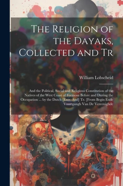 The Religion of the Dayaks, Collected and Tr: And the Political, Social and Religious Constitution of the Natives of the West Coast of Formosa Before and During the Occupation ... by the Dutch [Extr. And] Tr. [From Begin Ende Voortgangh Van De Vereenighde