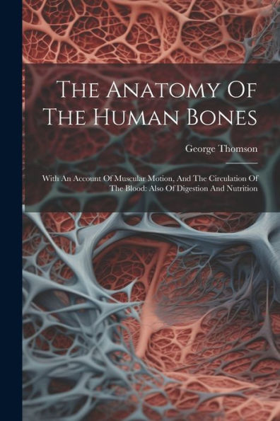 The Anatomy Of The Human Bones: With An Account Of Muscular Motion, And The Circulation Of The Blood: Also Of Digestion And Nutrition