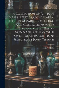 Title: A Collection of Antique Vases, Tripods, Candelabra, etc., From Various Museums and Collections After Engravings by Henry Moses and Others. With Over 120 Reproductions Selected by John Tiranti, Author: Henry Moses