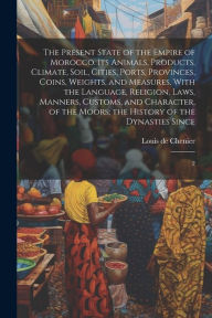 Title: The Present State of the Empire of Morocco. Its Animals, Products, Climate, Soil, Cities, Ports, Provinces, Coins, Weights, and Measures. With the Language, Religion, Laws, Manners, Customs, and Character, of the Moors; the History of the Dynasties Since, Author: Louis de Chenier