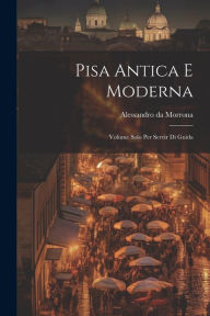 Title: Pisa Antica E Moderna: Volume Solo Per Servir Di Guida, Author: Alessandro Da Morrona