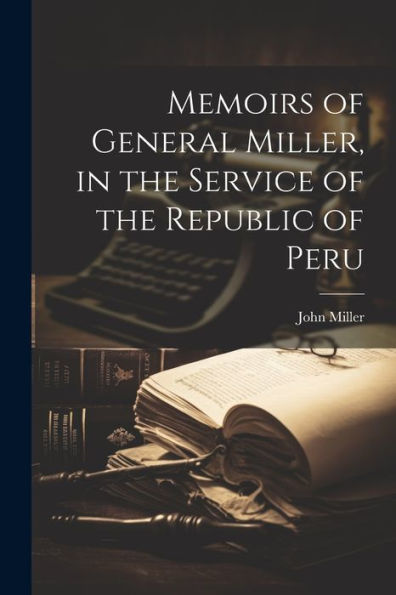 Memoirs of General Miller, in the Service of the Republic of Peru