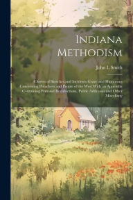Title: Indiana Methodism: A Series of Sketches and Incidents Grave and Humorous Concerning Preachers and People of the West With an Appendix Containing Personal Recollections, Public Addresses and Other Miscellany, Author: John L Smith