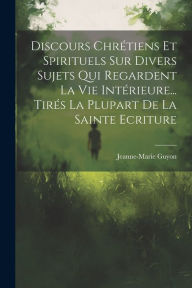 Title: Discours Chrétiens Et Spirituels Sur Divers Sujets Qui Regardent La Vie Intérieure... Tirés La Plupart De La Sainte Ecriture, Author: Jeanne-Marie Guyon