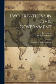 Title: Two Treatises On Civil Government: Preceded By Sir Robert Filmer, Author: John Locke
