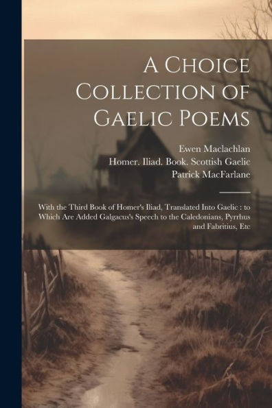A Choice Collection of Gaelic Poems: With the Third Book of Homer's Iliad, Translated Into Gaelic: to Which Are Added Galgacus's Speech to the Caledonians, Pyrrhus and Fabritius, Etc