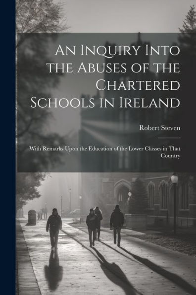 An Inquiry Into the Abuses of the Chartered Schools in Ireland: With Remarks Upon the Education of the Lower Classes in That Country