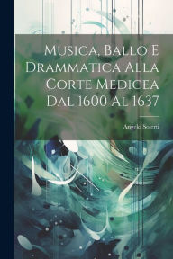 Title: Musica, Ballo E Drammatica Alla Corte Medicea Dal 1600 Al 1637, Author: Angelo Solerti