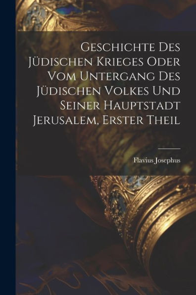 Geschichte des jï¿½dischen Krieges oder vom Untergang des jï¿½dischen Volkes und seiner Hauptstadt Jerusalem, Erster Theil