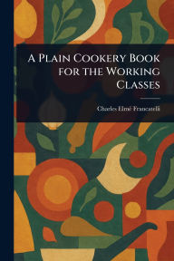 Title: A Plain Cookery Book for the Working Classes, Author: Charles Elmï Francatelli
