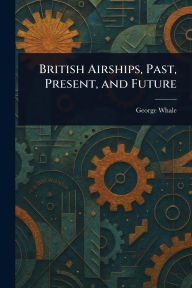 Title: British Airships, Past, Present, and Future, Author: George Whale