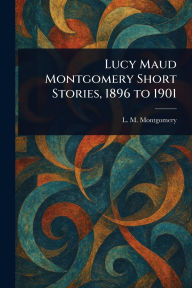 Title: Lucy Maud Montgomery Short Stories, 1896 to 1901, Author: L M (Lucy Maud) Montgomery